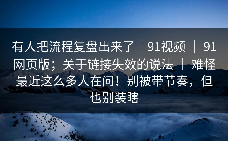 有人把流程复盘出来了｜91视频 ｜ 91网页版；关于链接失效的说法 ｜ 难怪最近这么多人在问！别被带节奏，但也别装瞎
