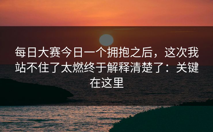 每日大赛今日一个拥抱之后，这次我站不住了太燃终于解释清楚了：关键在这里