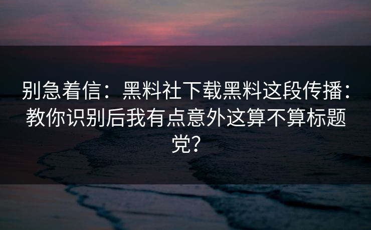 别急着信：黑料社下载黑料这段传播：教你识别后我有点意外这算不算标题党？