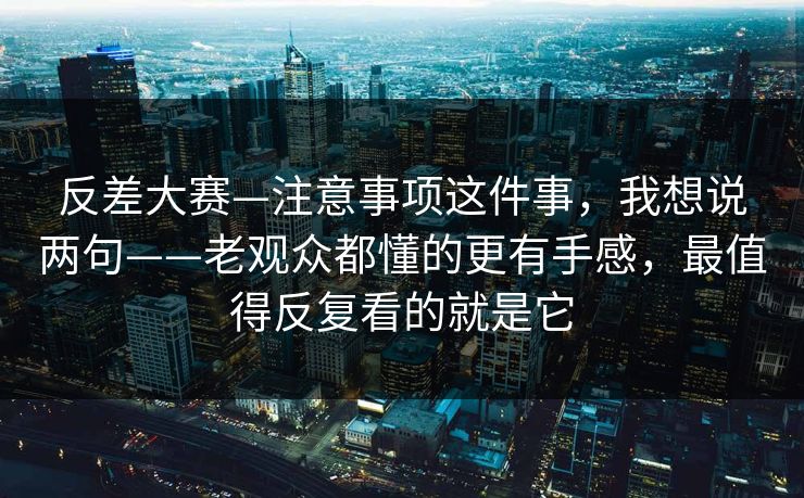 反差大赛—注意事项这件事，我想说两句——老观众都懂的更有手感，最值得反复看的就是它