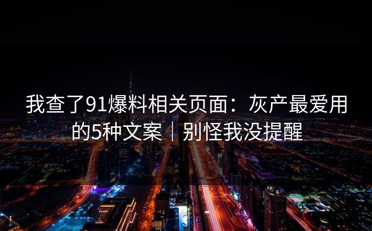我查了91爆料相关页面：灰产最爱用的5种文案｜别怪我没提醒