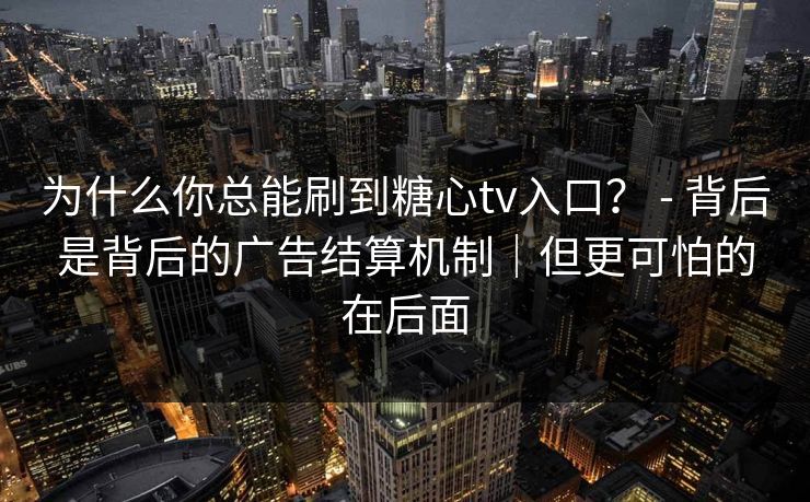为什么你总能刷到糖心tv入口？ - 背后是背后的广告结算机制｜但更可怕的在后面