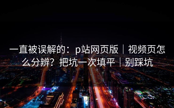 一直被误解的：p站网页版｜视频页怎么分辨？把坑一次填平｜别踩坑