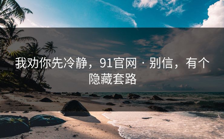我劝你先冷静，91官网 · 别信，有个隐藏套路