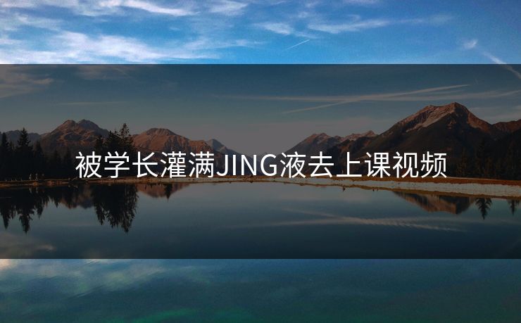 被学长灌满JING液去上课视频