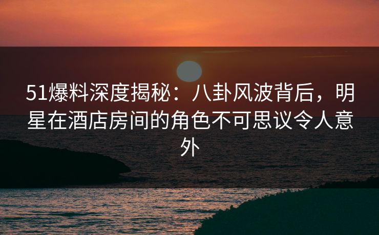 51爆料深度揭秘：八卦风波背后，明星在酒店房间的角色不可思议令人意外