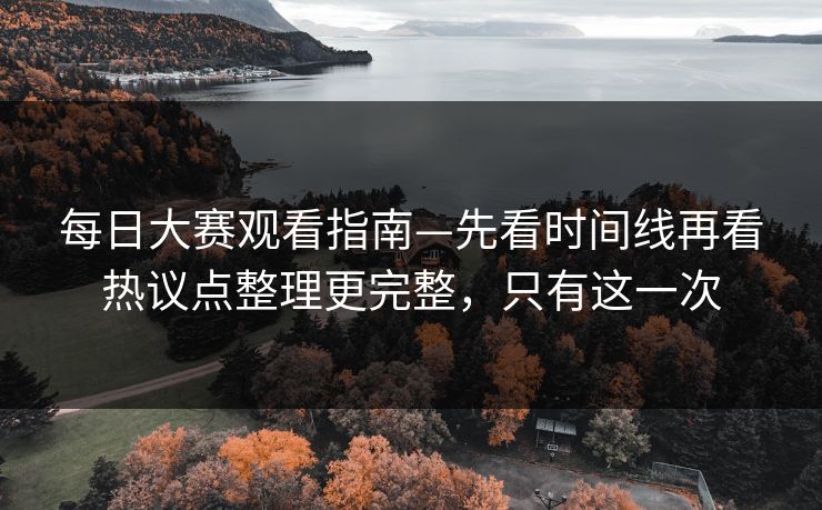 每日大赛观看指南—先看时间线再看热议点整理更完整，只有这一次