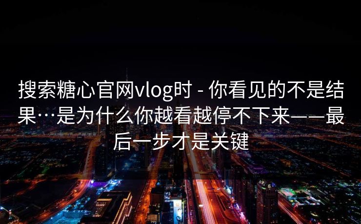 搜索糖心官网vlog时 - 你看见的不是结果…是为什么你越看越停不下来——最后一步才是关键