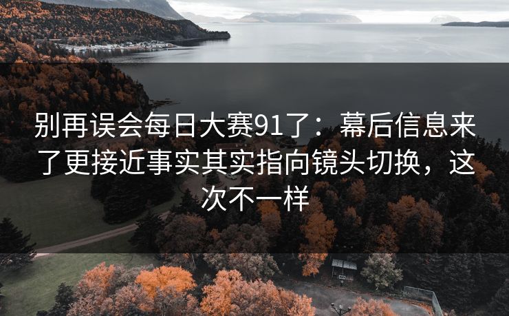 别再误会每日大赛91了：幕后信息来了更接近事实其实指向镜头切换，这次不一样