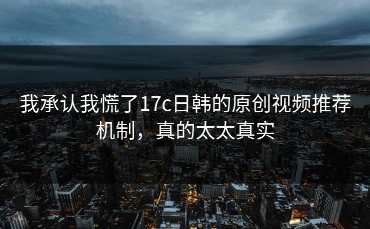 我承认我慌了17c日韩的原创视频推荐机制，真的太太真实