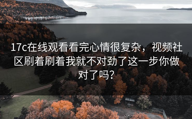 17c在线观看看完心情很复杂，视频社区刷着刷着我就不对劲了这一步你做对了吗？