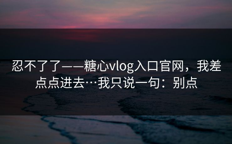 忍不了了——糖心vlog入口官网，我差点点进去…我只说一句：别点